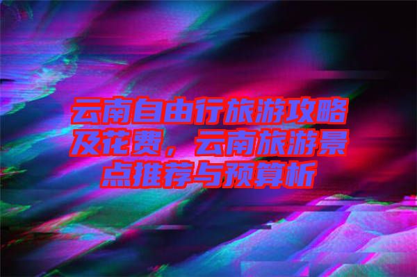 云南自由行旅游攻略及花費，云南旅游景點推薦與預算析