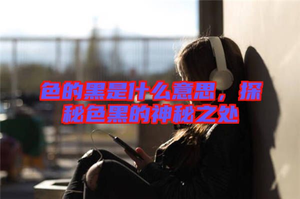 色的黑是什么意思，探秘色黑的神秘之處