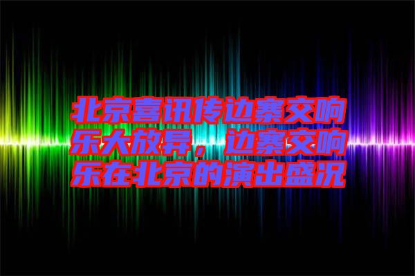 北京喜訊傳邊寨交響樂大放異，邊寨交響樂在北京的演出盛況