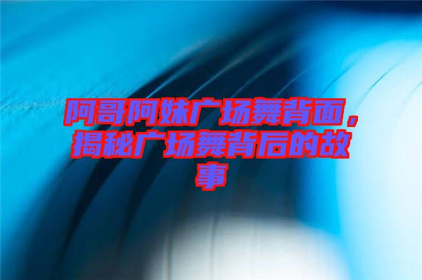 阿哥阿妹廣場舞背面，揭秘廣場舞背后的故事