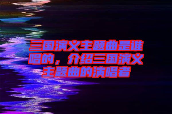 三國(guó)演義主題曲是誰(shuí)唱的，介紹三國(guó)演義主題曲的演唱者