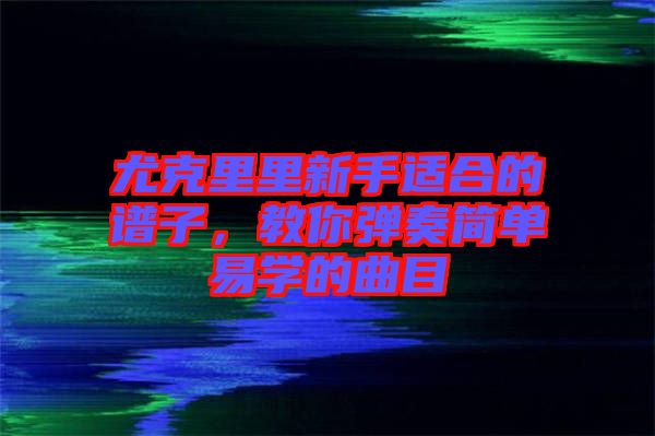 尤克里里新手適合的譜子，教你彈奏簡單易學的曲目