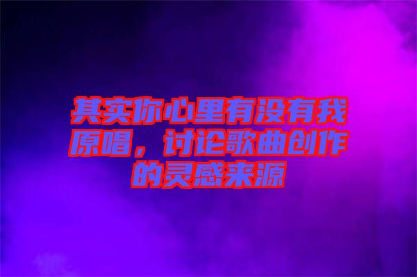其實(shí)你心里有沒有我原唱，討論歌曲創(chuàng)作的靈感來源