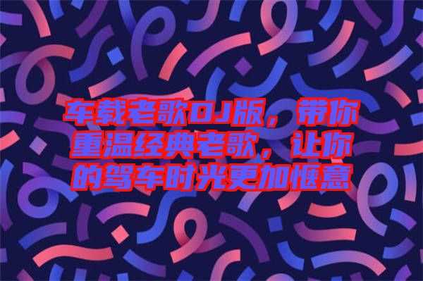 車載老歌DJ版，帶你重溫經典老歌，讓你的駕車時光更加愜意