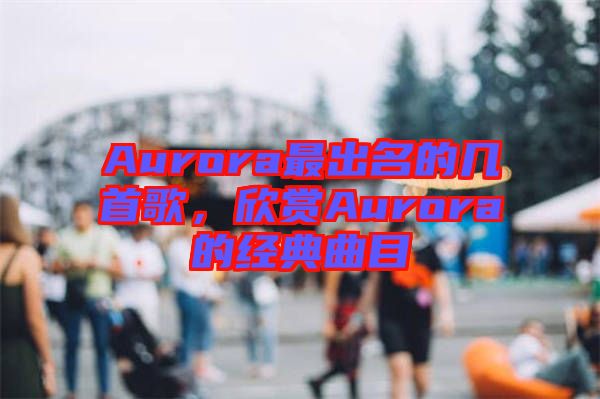 Aurora最出名的幾首歌，欣賞Aurora的經(jīng)典曲目