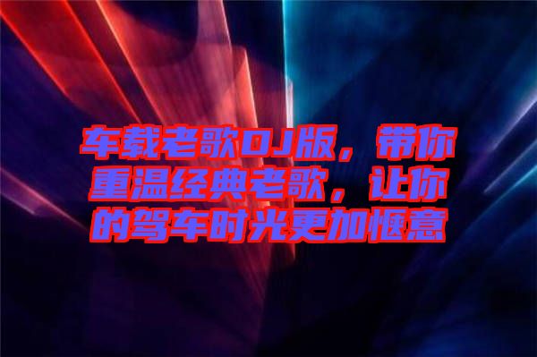 車載老歌DJ版，帶你重溫經典老歌，讓你的駕車時光更加愜意