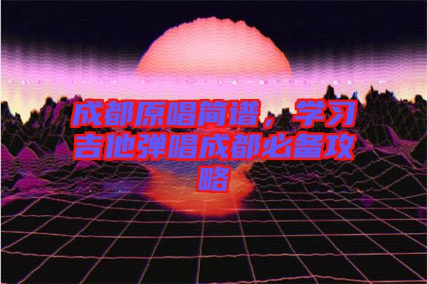成都原唱簡譜，學習吉他彈唱成都必備攻略