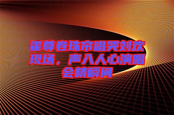 霍尊卷珠簾唱哭劉歡現場，聲入人心演唱會精瞬間