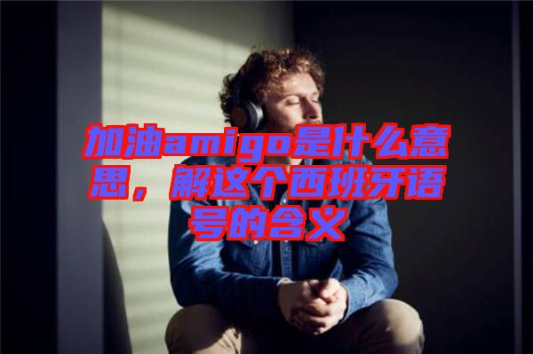 加油amigo是什么意思，解這個西班牙語號的含義