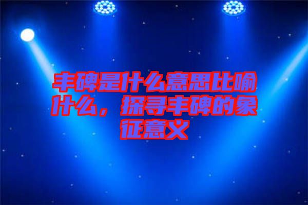豐碑是什么意思比喻什么，探尋豐碑的象征意義