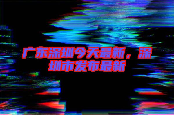 廣東深圳今天最新，深圳市發(fā)布最新