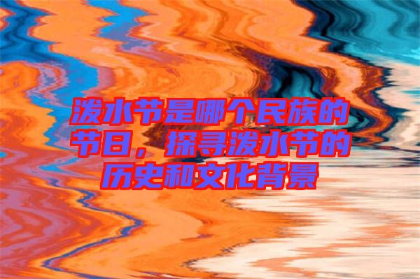 潑水節是哪個民族的節日，探尋潑水節的歷史和文化背景