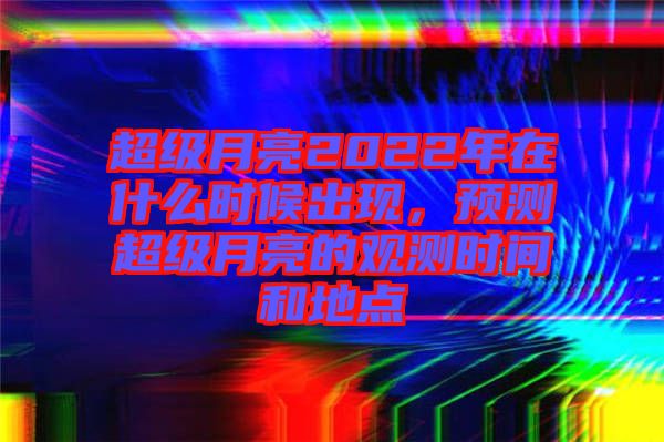 超級(jí)月亮2022年在什么時(shí)候出現(xiàn)，預(yù)測(cè)超級(jí)月亮的觀(guān)測(cè)時(shí)間和地點(diǎn)