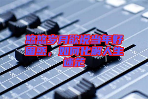悠悠歲月欲說當年好困惑，如何化解人生迷茫