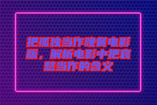 把孤獨當作晚餐電影版，解析電影中把哀愁當作的含義