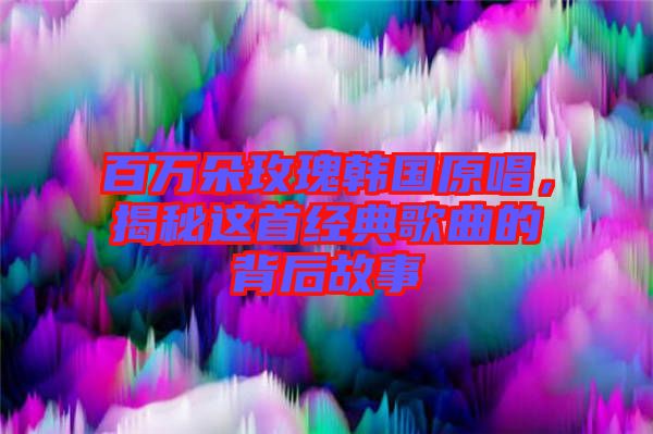 百萬朵玫瑰韓國原唱，揭秘這首經典歌曲的背后故事
