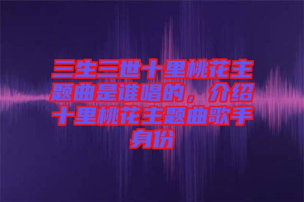 三生三世十里桃花主題曲是誰(shuí)唱的，介紹十里桃花主題曲歌手身份