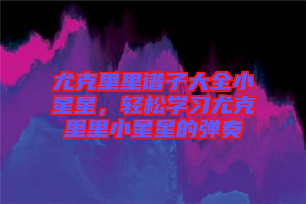 尤克里里譜子大全小星星，輕松學習尤克里里小星星的彈奏