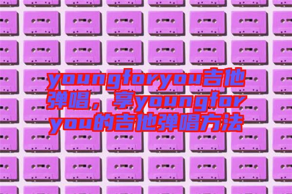 youngforyou吉他彈唱，享youngforyou的吉他彈唱方法