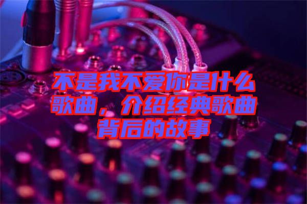 不是我不愛你是什么歌曲，介紹經典歌曲背后的故事