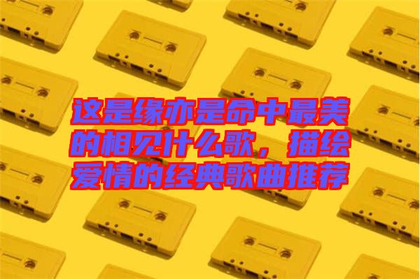 這是緣亦是命中最美的相見什么歌，描繪愛情的經典歌曲推薦