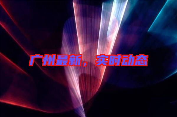 廣州最新，實時動態