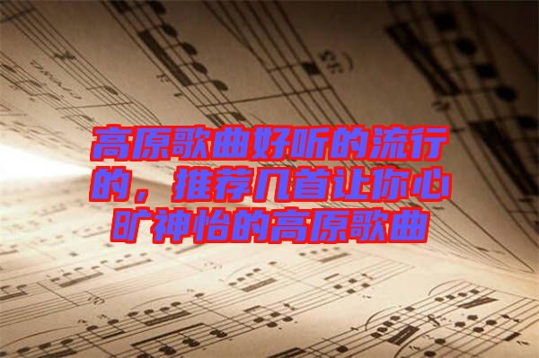 高原歌曲好聽的流行的，推薦幾首讓你心曠神怡的高原歌曲