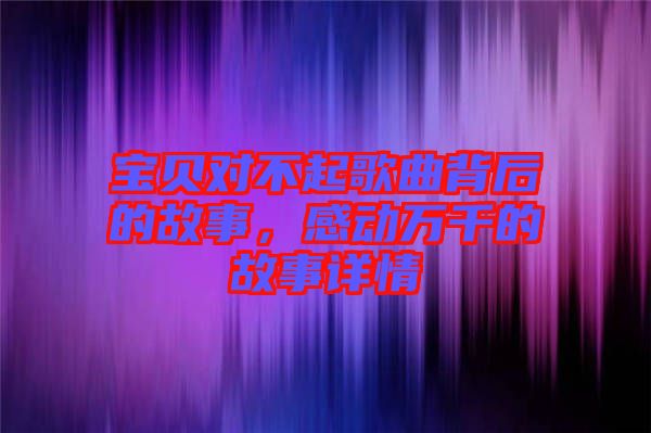 寶貝對不起歌曲背后的故事，感動萬千的故事詳情