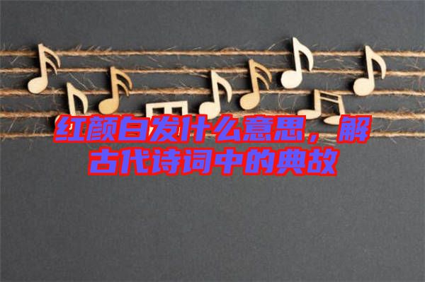 紅顏白發什么意思，解古代詩詞中的典故