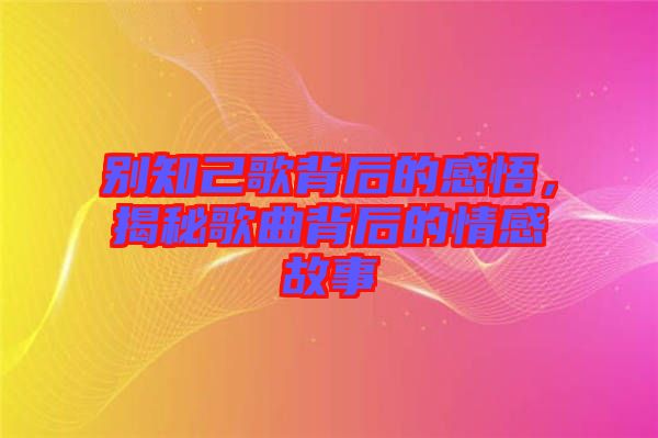 別知己歌背后的感悟，揭秘歌曲背后的情感故事