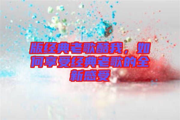 版經典老歌酷我，如何享受經典老歌的全新感受