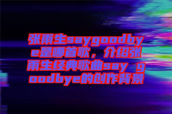 張雨生saygoodbye是哪首歌，介紹張雨生經(jīng)典歌曲say goodbye的創(chuàng)作背景