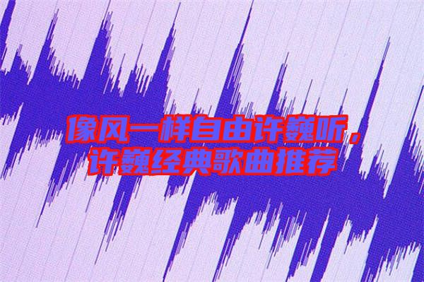 像風一樣自由許巍聽，許巍經典歌曲推薦