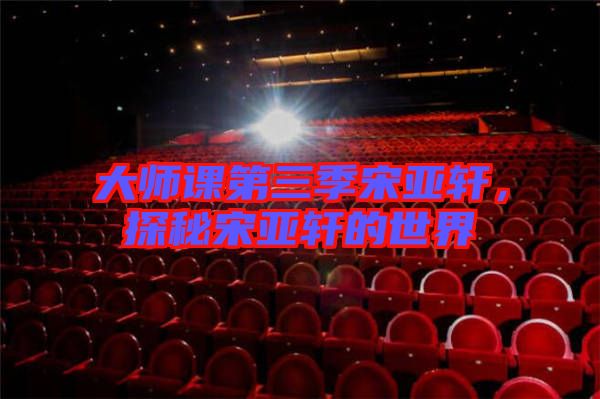 大師課第三季宋亞軒，探秘宋亞軒的世界