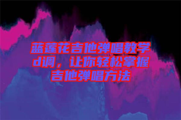 藍蓮花吉他彈唱教學d調，讓你輕松掌握吉他彈唱方法