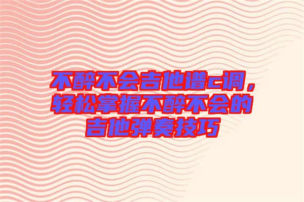 不醉不會吉他譜c調，輕松掌握不醉不會的吉他彈奏技巧