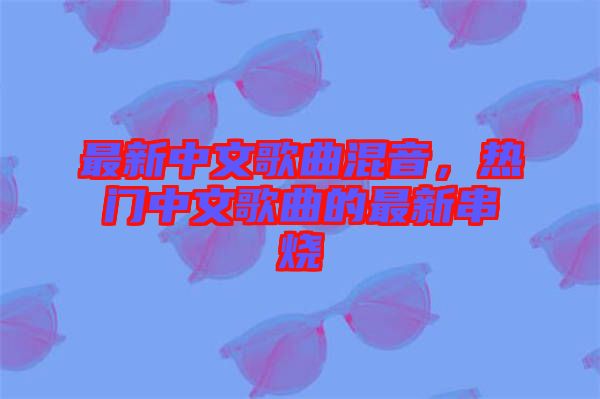 最新中文歌曲混音，熱門中文歌曲的最新串燒