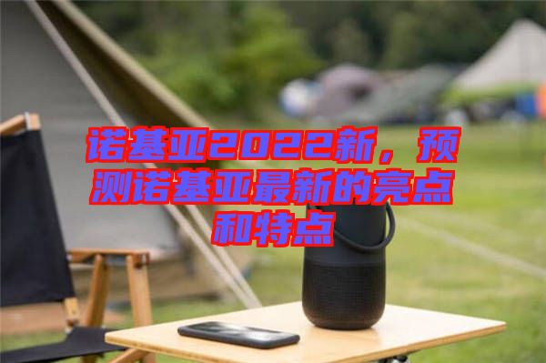 諾基亞2022新，預測諾基亞最新的亮點和特點