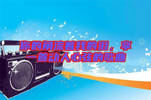 你的角流著我的淚，享一首動(dòng)人心弦的歌曲