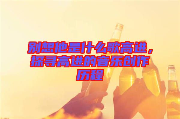 別想他是什么歌高進(jìn)，探尋高進(jìn)的音樂(lè)創(chuàng)作歷程