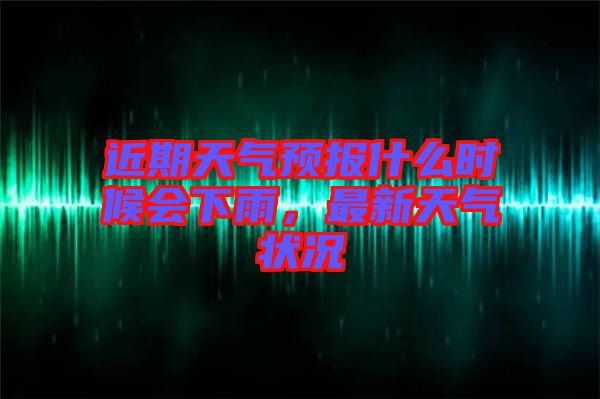 近期天氣預報什么時候會下雨，最新天氣狀況