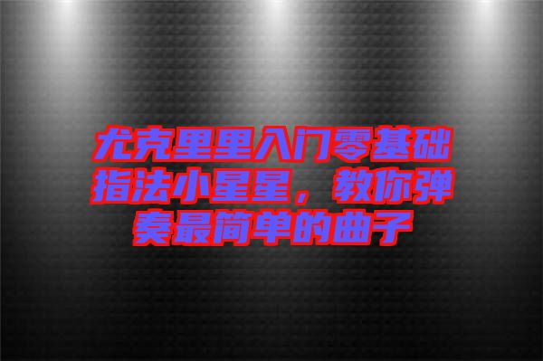 尤克里里入門零基礎指法小星星，教你彈奏最簡單的曲子