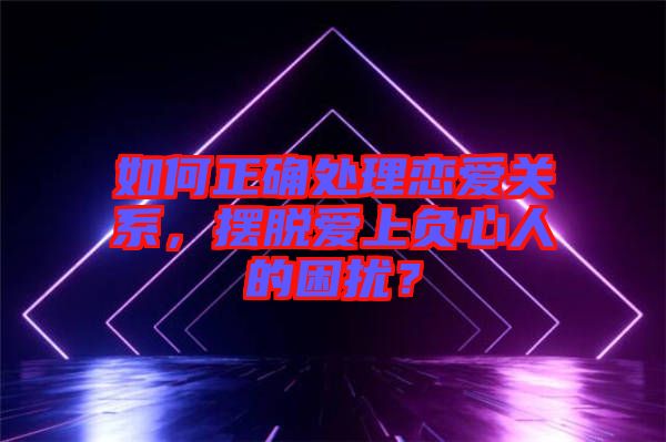 如何正確處理戀愛關系，擺脫愛上負心人的困擾？