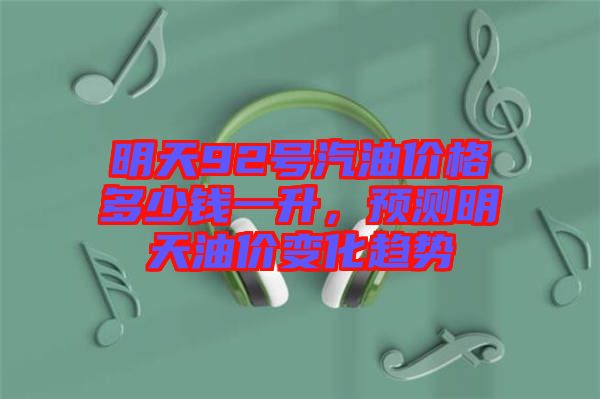 明天92號汽油價格多少錢一升，預測明天油價變化趨勢