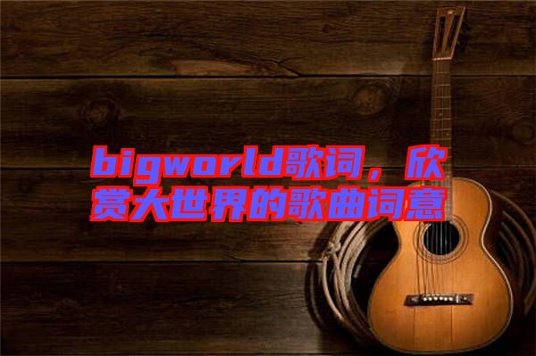 bigworld歌詞，欣賞大世界的歌曲詞意