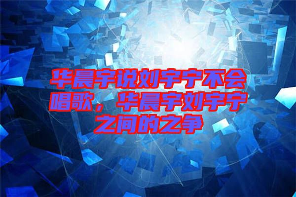 華晨宇說劉宇寧不會唱歌，華晨宇劉宇寧之間的之爭