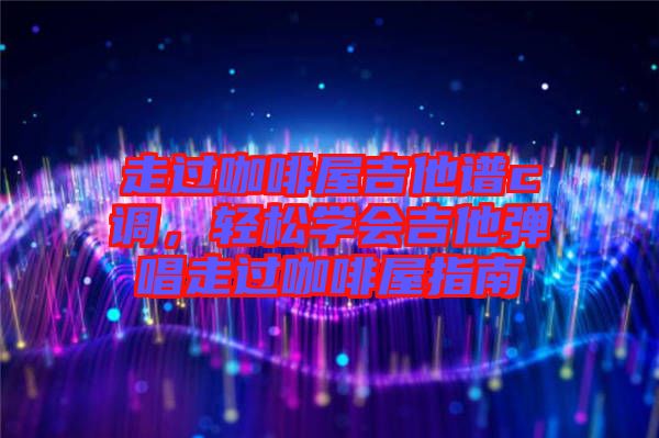走過(guò)咖啡屋吉他譜c調(diào)，輕松學(xué)會(huì)吉他彈唱走過(guò)咖啡屋指南