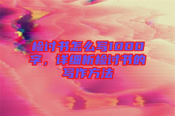 檢討書怎么寫1000字，詳細析檢討書的寫作方法