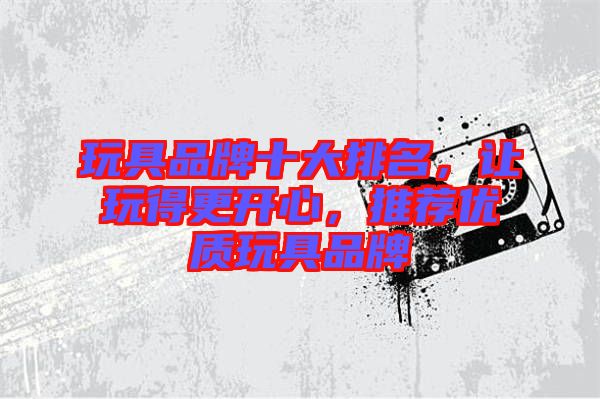 玩具品牌十大排名，讓玩得更開心，推薦優(yōu)質(zhì)玩具品牌