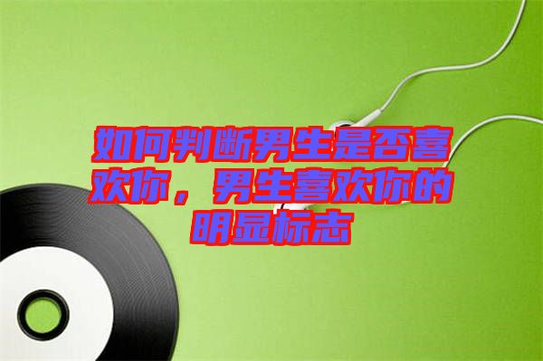如何判斷男生是否喜歡你，男生喜歡你的明顯標志